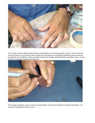 Una vez que tenemos lijadas todas las piezas, procedemos con una lima pequeña y chata, a limar en las dos
caras del cuerpo y en los bordes sobre el lugar que corresponda, tres pequeñas hendiduras que previamente
marcaremos con un fibrón a fin de que luego al juntar las mitades estas hendiduras coincidan, ya que a través
de ellas, asomarán los ojales porta-anzuelos.




En la imagen siguiente vemos la ranura correspondiente al ojal central debajo de la panza del señuelo, y la
ranura del enganche del frente o boca………..
 