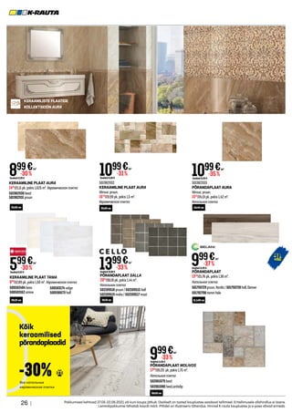 26 | Pakkumised kehtivad 27.05-22.06.2021 või kuni kaupa jätkub. Osaliselt on tooted kauplustes saadaval tellimisel. Eritellimusele allahindlus ei laiene.
Lemmikpakkumisi tähistab kaardi märk. Piltidel on illustreeriv tähendus. Hinnad K-rauta kauplustes ja e-poes võivad erineda.
KERAAMILISTE PLAATIDE
KOLLEKTSIOON AURA
KERAAMILINE PLAAT AURA
1461
/21,11 pk, pakis 1,625 m². Керамическая плитка
501982930 beež
501982931 pruun
501982932
KERAAMILINE PLAAT AURA
Värvus: pruun.
1649
/23,99 pk, pakis 1,5 m².
Керамическая плитка
501982933
PÕRANDAPLAAT AURA
Värvus: pruun.
1561
/24,13 pk, pakis 1,42 m².
Напольная плитка
1099€
Tavahind15,99 €
-31%
/m2
1099€
Tavahind16,99 €
-35%
/m2
899€
Tavahind12,99 €
-30%
/m2
KERAAMILINE PLAAT TANIA
899
/12,89 pk, pakis 1,50 m². Керамическая плитка
500582484 beez
500583162 sinine
500583174 valge
500596673 hall
599€
Tavahind8,59 €
-30%
/m2
PÕRANDAPLAAT SALLA
2015
/30,10 pk, pakis 1,44 m².
Напольная плитка
502109518 pruun / 502109515 hall
502109519 moka / 502109517 must
1399€
Tavahind20,90 €
-33%
/m2
PÕRANDAPLAAT MOLIVOS
1748
/26,23 pk, pakis 1,75 m².
Напольная плитка
502061079 beež
502061080 beež,antislip
PÕRANDAPLAAT
1359
/21,75 pk, pakis 1,36 m².
Напольная плитка
501793729 pruun, Nordic / 501793728 hall, Denver
501782706 tamm hele
999€
Tavahind15,99 €
-37%
/m2
999€
Tavahind14,99 €
-33%
/m2
25x50 cm
20x25 cm 10x10 cm
50x50 cm
15,1x60 cm
25x50 cm 45x45 cm
Kõik
keraamilised
põrandaplaadid
Все напольные
керамические плитки
-30%
 