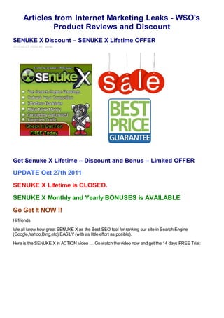 Articles from Internet Marketing Leaks - WSO's
               Product Reviews and Discount
SENUKE X Discount – SENUKE X Lifetime OFFER
2012-02-27 19:02:48 admin




Get Senuke X Lifetime – Discount and Bonus – Limited OFFER

UPDATE Oct 27th 2011
SENUKE X Lifetime is CLOSED.
SENUKE X Monthly and Yearly BONUSES is AVAILABLE
Go Get It NOW !!
Hi friends

We all know how great SENUKE X as the Best SEO tool for ranking our site in Search Engine
(Google,Yahoo,Bing,etc) EASILY (with as little effort as posible).

Here is the SENUKE X In ACTION Video … Go watch the video now and get the 14 days FREE Trial:
 