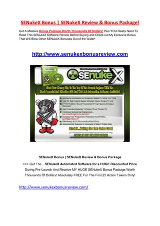 SENukeX Bonus | SENukeX Review & Bonus Package!
Get A Massive Bonus Package Worth Thousands Of Dollars! Plus YOU Really Need To
Read This SENukeX Software Review Before Buying and Check out My Exclusive Bonus
That Will Blow Other SENukeX Bonuses Out of the Water!




        http://www.senukexbonusreview.com




             SENukeX Bonus | SENukeX Review & Bonus Package

  >>> Get The... SENukeX Automated Software for a HUGE Discounted Price
   During Pre-Launch And Receive MY HUGE SENukeX Bonus Package Worth
   Thousands Of Dollars! Absolutely FREE For The First 25 Action Takers Only!


http://www.senukexbonusreview.com/
 
