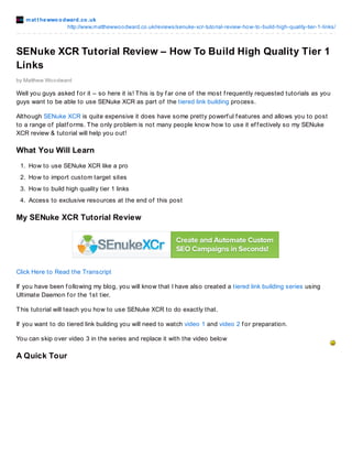 mat t hewwoodward.co.uk
http://www.matthewwoodward.co.uk/reviews/senuke-xcr-tutorial-review-how-to-build-high-quality-tier-1-links/
by Matthew Woodward
SENuke XCR Tutorial Review – How To Build High Quality Tier 1
Links
Well you guys asked f or it – so here it is! This is by f ar one of the most f requently requested tutorials as you
guys want to be able to use SENuke XCR as part of the tiered link building process.
Although SENuke XCR is quite expensive it does have some pretty powerf ul f eatures and allows you to post
to a range of platf orms. The only problem is not many people know how to use it ef f ectively so my SENuke
XCR review & tutorial will help you out!
What You Will Learn
1. How to use SENuke XCR like a pro
2. How to import custom target sites
3. How to build high quality tier 1 links
4. Access to exclusive resources at the end of this post
My SENuke XCR Tutorial Review
Click Here to Read the Transcript
If you have been f ollowing my blog, you will know that I have also created a tiered link building series using
Ultimate Daemon f or the 1st tier.
This tutorial will teach you how to use SENuke XCR to do exactly that.
If you want to do tiered link building you will need to watch video 1 and video 2 f or preparation.
You can skip over video 3 in the series and replace it with the video below
A Quick Tour
 