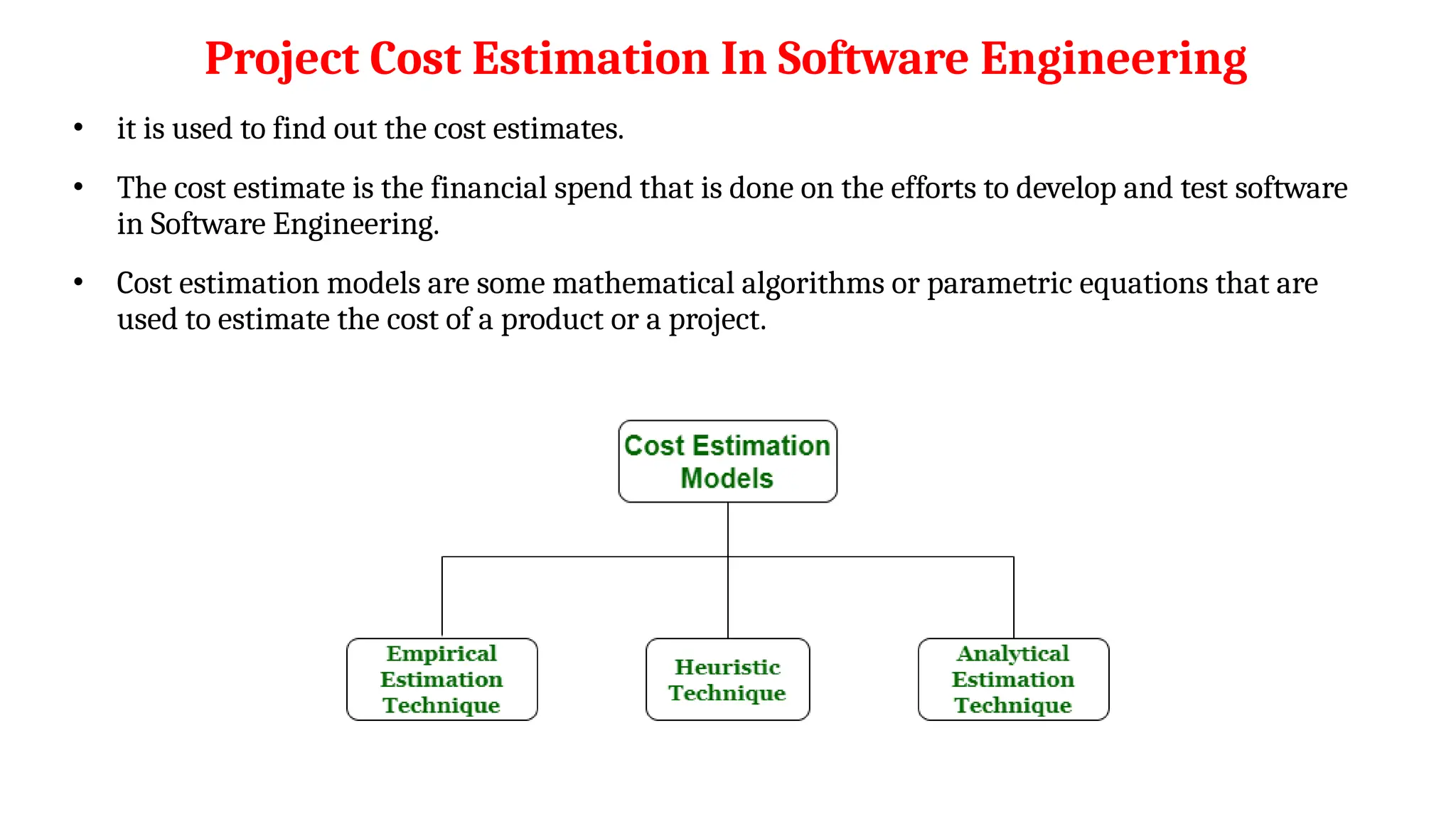 Project Cost Estimation In Software Engineering
• it is used to find out the cost estimates.
• The cost estimate is the financial spend that is done on the efforts to develop and test software
in Software Engineering.
• Cost estimation models are some mathematical algorithms or parametric equations that are
used to estimate the cost of a product or a project.
 