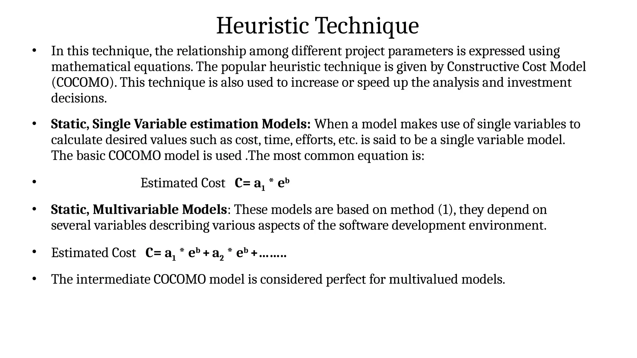 Heuristic Technique
• In this technique, the relationship among different project parameters is expressed using
mathematical equations. The popular heuristic technique is given by Constructive Cost Model
(COCOMO). This technique is also used to increase or speed up the analysis and investment
decisions.
• Static, Single Variable estimation Models: When a model makes use of single variables to
calculate desired values such as cost, time, efforts, etc. is said to be a single variable model.
The basic COCOMO model is used .The most common equation is:
• Estimated Cost C= a1 * eb
• Static, Multivariable Models: These models are based on method (1), they depend on
several variables describing various aspects of the software development environment.
• Estimated Cost C= a1 * eb
+a2 * eb
+……..
• The intermediate COCOMO model is considered perfect for multivalued models.
 