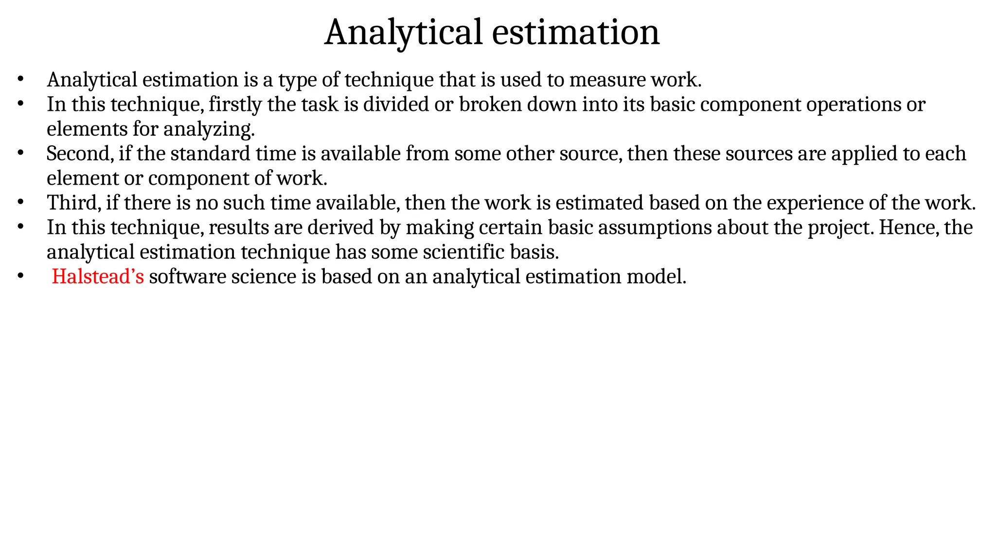 Analytical estimation
• Analytical estimation is a type of technique that is used to measure work.
• In this technique, firstly the task is divided or broken down into its basic component operations or
elements for analyzing.
• Second, if the standard time is available from some other source, then these sources are applied to each
element or component of work.
• Third, if there is no such time available, then the work is estimated based on the experience of the work.
• In this technique, results are derived by making certain basic assumptions about the project. Hence, the
analytical estimation technique has some scientific basis.
• Halstead’s software science is based on an analytical estimation model.
 