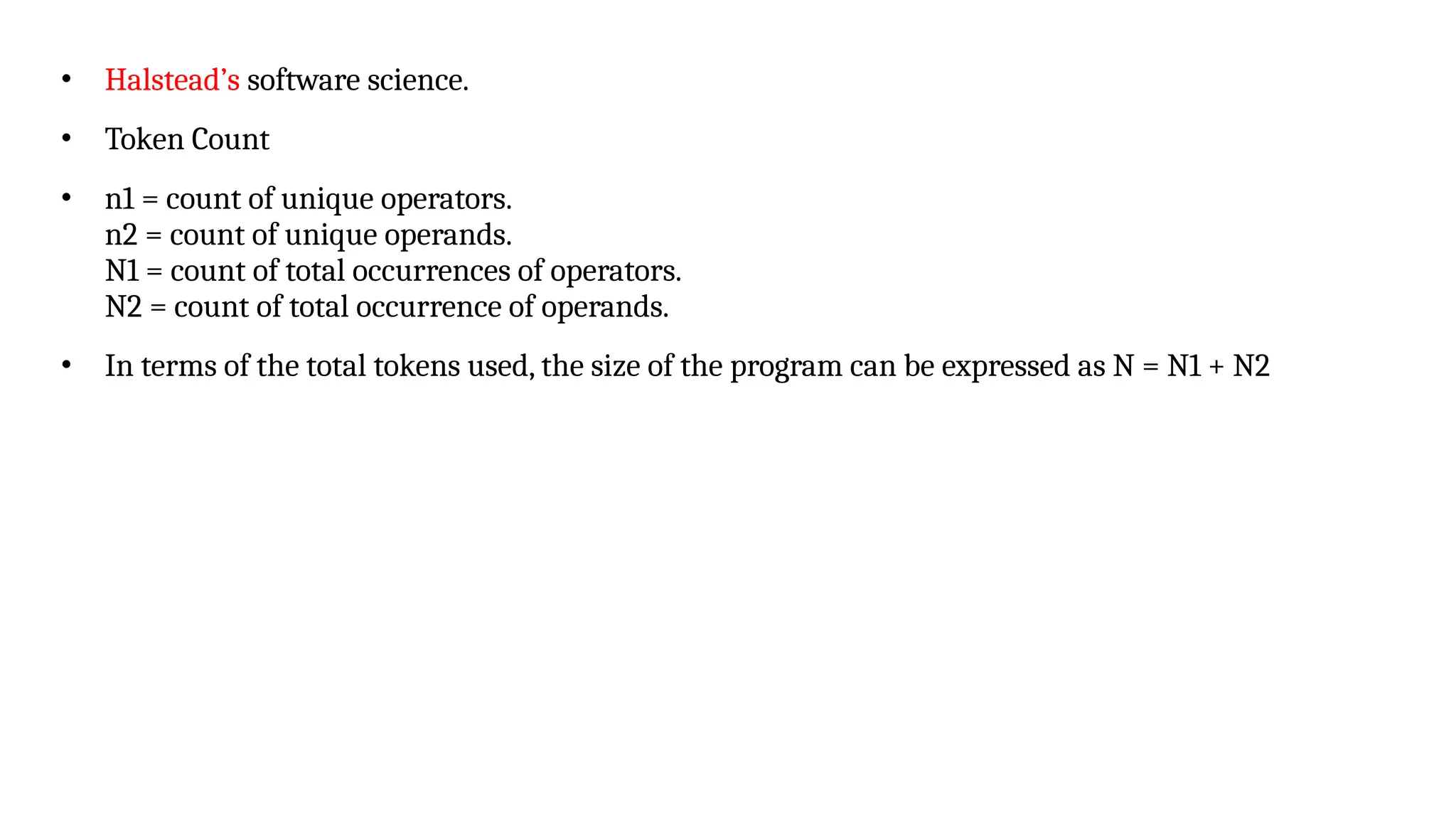 • Halstead’s software science.
• Token Count
• n1 = count of unique operators.
n2 = count of unique operands.
N1 = count of total occurrences of operators.
N2 = count of total occurrence of operands.
• In terms of the total tokens used, the size of the program can be expressed as N = N1 + N2
 