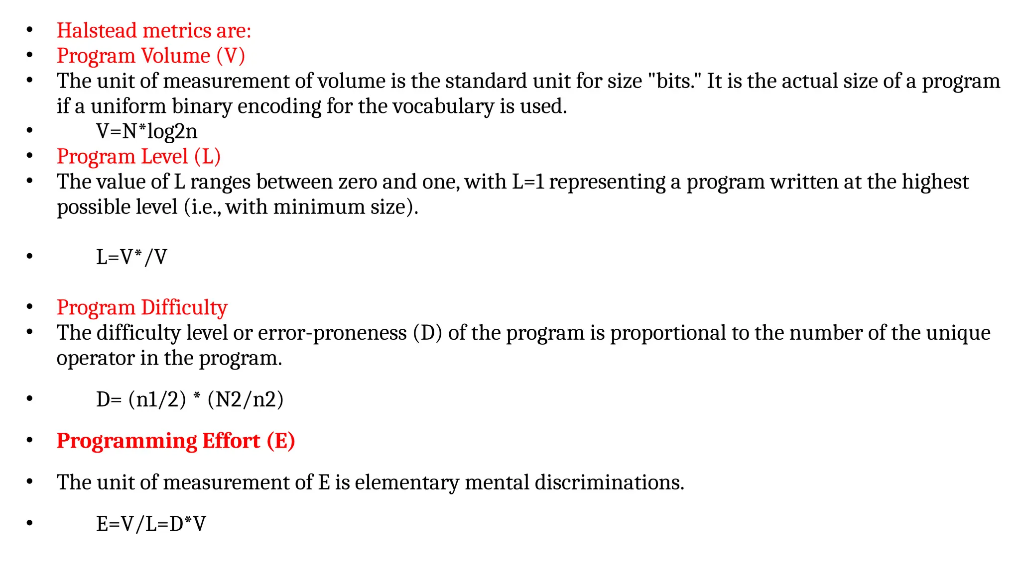 • Halstead metrics are:
• Program Volume (V)
• The unit of measurement of volume is the standard unit for size "bits." It is the actual size of a program
if a uniform binary encoding for the vocabulary is used.
• V=N*log2n
• Program Level (L)
• The value of L ranges between zero and one, with L=1 representing a program written at the highest
possible level (i.e., with minimum size).
• L=V*/V
• Program Difficulty
• The difficulty level or error-proneness (D) of the program is proportional to the number of the unique
operator in the program.
• D= (n1/2) * (N2/n2)
• Programming Effort (E)
• The unit of measurement of E is elementary mental discriminations.
• E=V/L=D*V
 