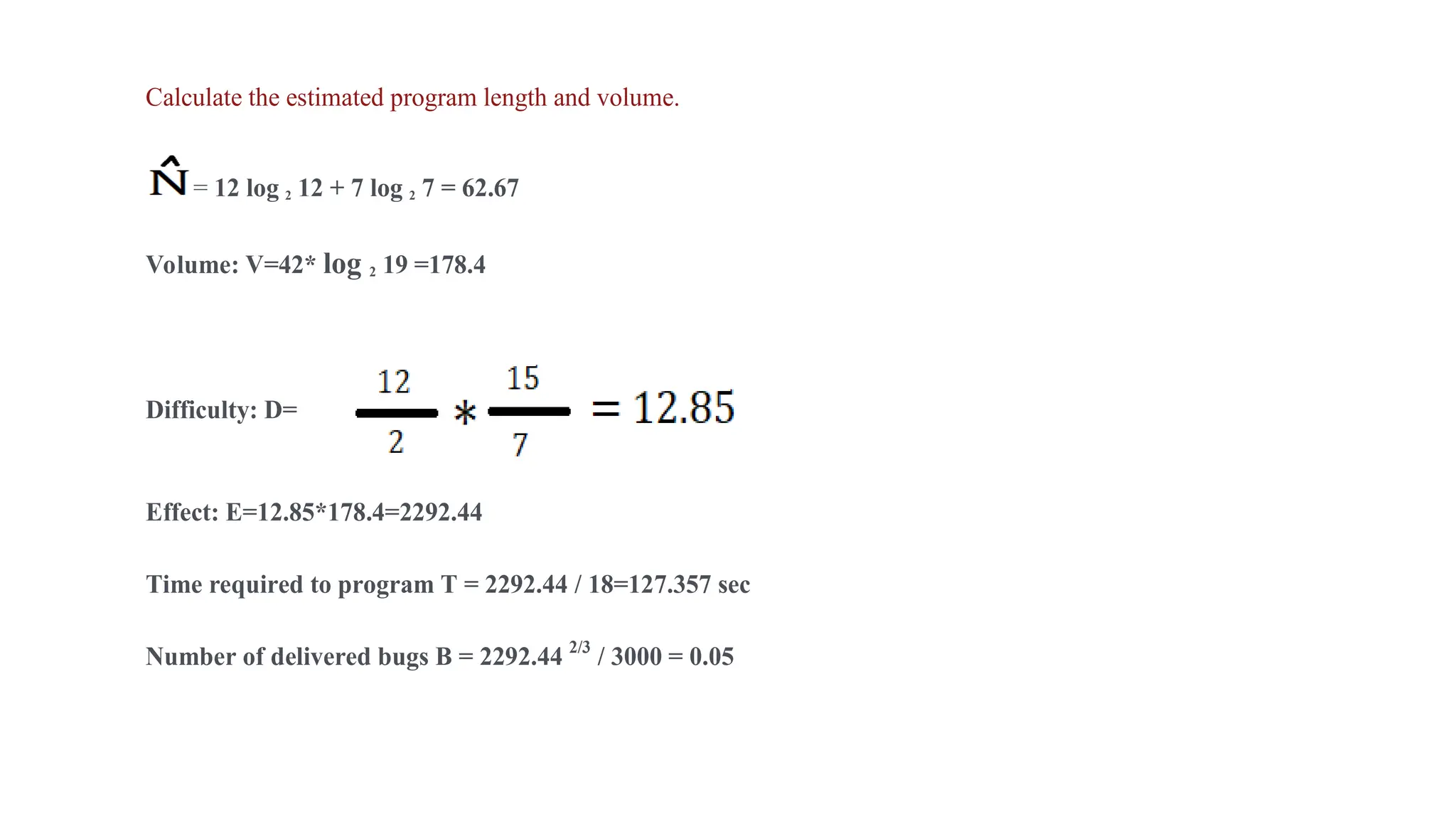 Calculate the estimated program length and volume.
= 12 log 2 12 + 7 log 2 7 = 62.67
Volume: V=42* log 2 19 =178.4
Difficulty: D=
Effect: E=12.85*178.4=2292.44
Time required to program T = 2292.44 / 18=127.357 sec
Number of delivered bugs B = 2292.44 2/3
/ 3000 = 0.05
 