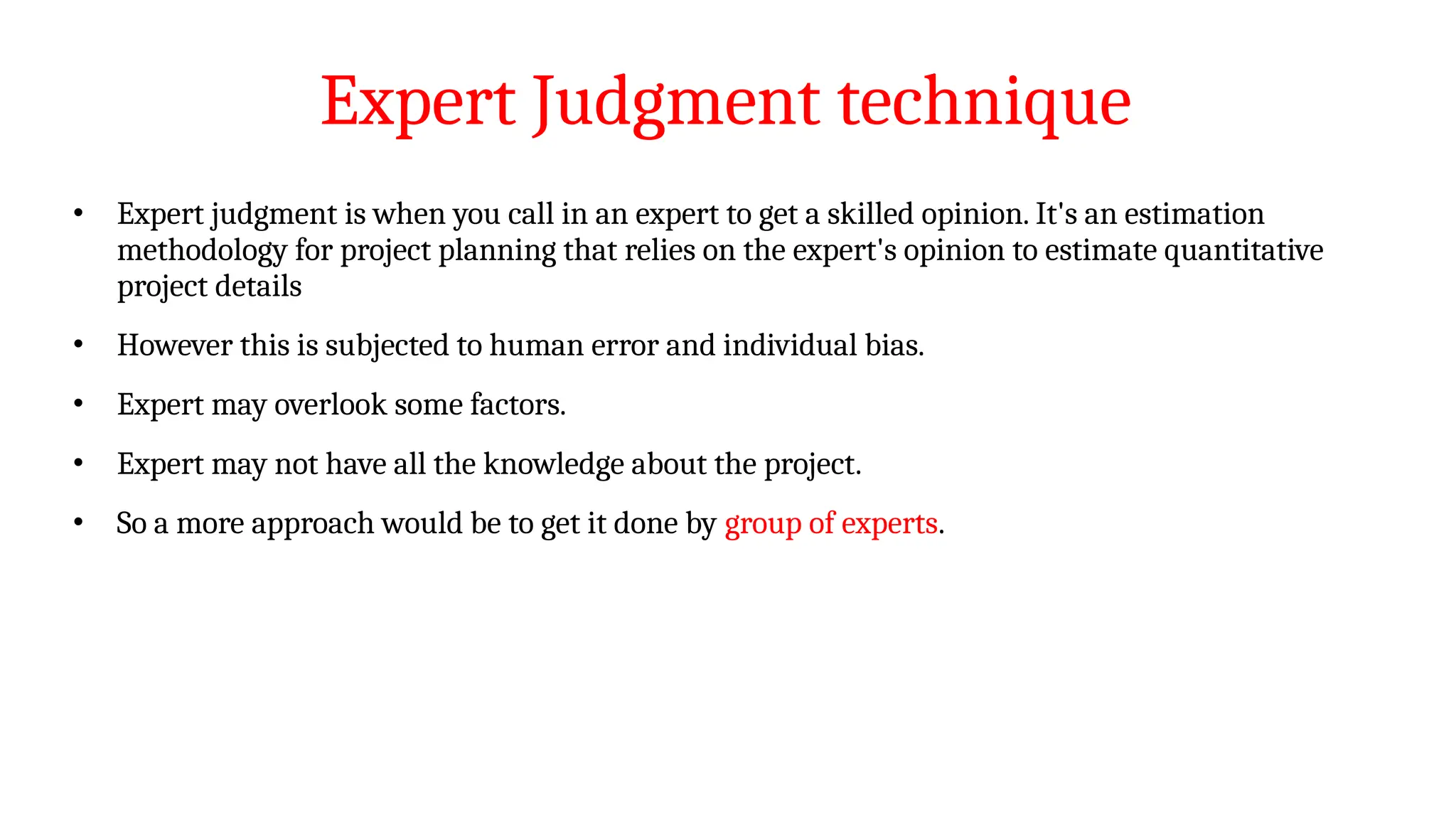 Expert Judgment technique
• Expert judgment is when you call in an expert to get a skilled opinion. It's an estimation
methodology for project planning that relies on the expert's opinion to estimate quantitative
project details
• However this is subjected to human error and individual bias.
• Expert may overlook some factors.
• Expert may not have all the knowledge about the project.
• So a more approach would be to get it done by group of experts.
 
