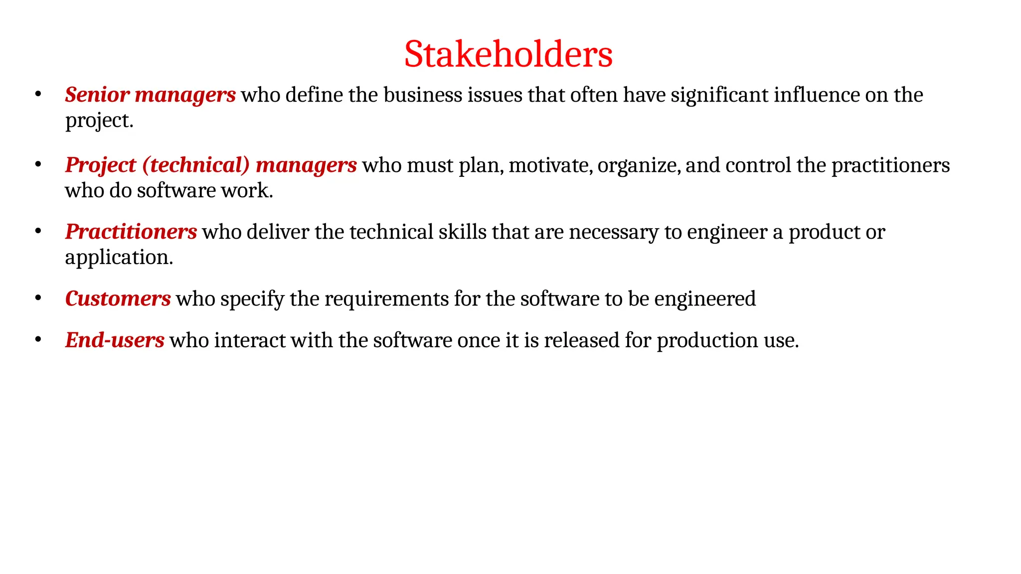 Stakeholders
• Senior managers who define the business issues that often have significant influence on the
project.
• Project (technical) managers who must plan, motivate, organize, and control the practitioners
who do software work.
• Practitioners who deliver the technical skills that are necessary to engineer a product or
application.
• Customers who specify the requirements for the software to be engineered
• End-users who interact with the software once it is released for production use.
 