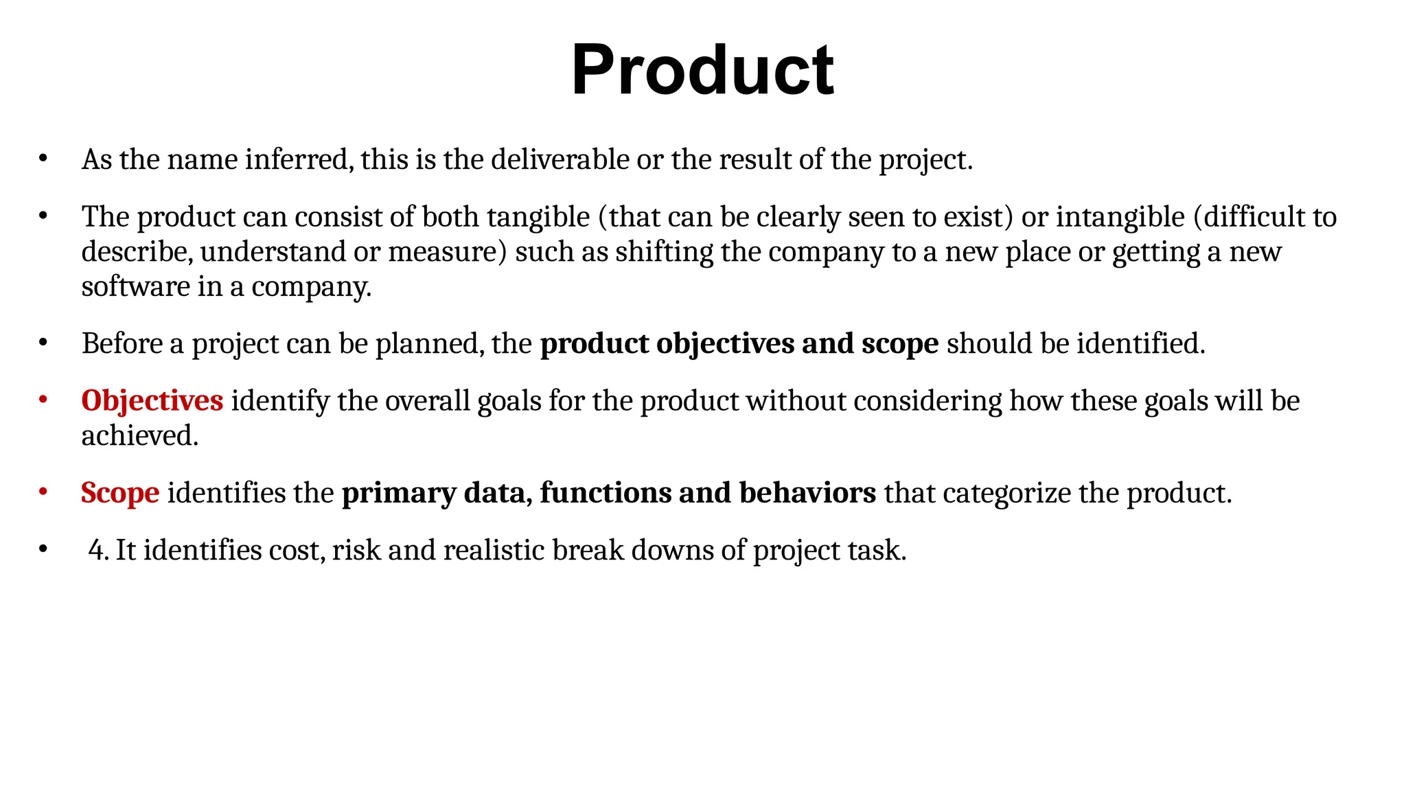 Product
• As the name inferred, this is the deliverable or the result of the project.
• The product can consist of both tangible (that can be clearly seen to exist) or intangible (difficult to
describe, understand or measure) such as shifting the company to a new place or getting a new
software in a company.
• Before a project can be planned, the product objectives and scope should be identified.
• Objectives identify the overall goals for the product without considering how these goals will be
achieved.
• Scope identifies the primary data, functions and behaviors that categorize the product.
• 4. It identifies cost, risk and realistic break downs of project task.
 