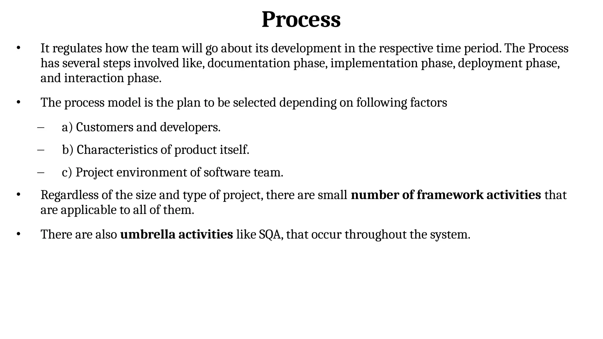 Process
• It regulates how the team will go about its development in the respective time period. The Process
has several steps involved like, documentation phase, implementation phase, deployment phase,
and interaction phase.
• The process model is the plan to be selected depending on following factors
– a) Customers and developers.
– b) Characteristics of product itself.
– c) Project environment of software team.
• Regardless of the size and type of project, there are small number of framework activities that
are applicable to all of them.
• There are also umbrella activities like SQA, that occur throughout the system.
 