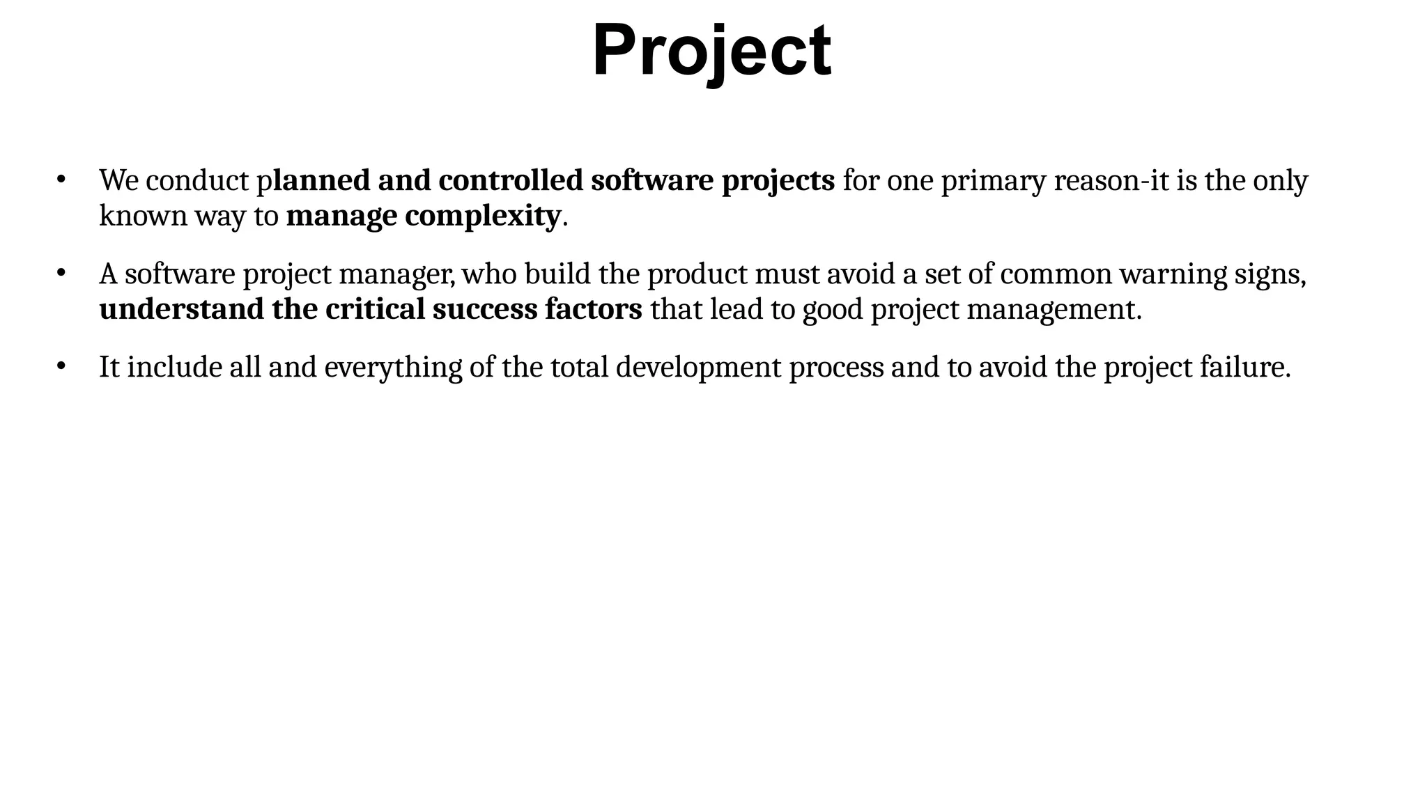 Project
• We conduct planned and controlled software projects for one primary reason-it is the only
known way to manage complexity.
• A software project manager, who build the product must avoid a set of common warning signs,
understand the critical success factors that lead to good project management.
• It include all and everything of the total development process and to avoid the project failure.
 
