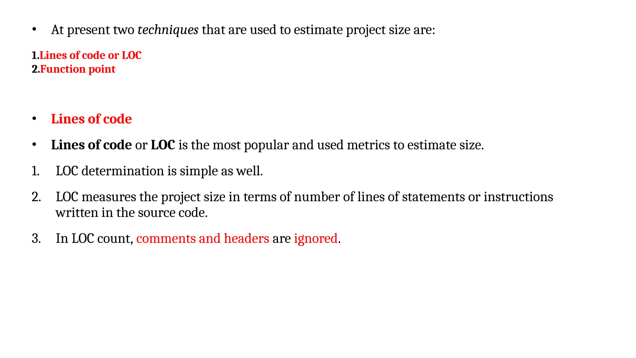 • At present two techniques that are used to estimate project size are:
1.Lines of code or LOC
2.Function point
• Lines of code
• Lines of code or LOC is the most popular and used metrics to estimate size.
1. LOC determination is simple as well.
2. LOC measures the project size in terms of number of lines of statements or instructions
written in the source code.
3. In LOC count, comments and headers are ignored.
 