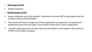 • Advantages of LOC
1. Simple to measure
• Disadvantages of LOC
1. proper estimation may not be possible. Estimation of accurate LOC is only possible once the
complete code has been developed.
2. This metrics will vary to a large extent from programmer to programmer. An experienced
professional may write same logic in less number of lines than a novice programmer.
3. As project planning needs to be done before the development work begins so this metrics is
of little use for project managers.
 