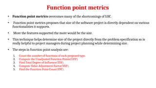 Function point metrics
• Function point metrics overcomes many of the shortcomings of LOC.
• Function point metrics proposes that size of the software project is directly dependent on various
functionalities it supports.
• More the features supported the more would be the size.
• This technique helps determine size of the project directly from the problem specification so is
really helpful to project managers during project planning while determining size.
• The steps in function point analysis are:
1. Count the number of functions of each proposed type.
2. Compute the Unadjusted Function Points(UFP).
3. Find Total Degree of Influence(TDI).
4. Compute Value Adjustment Factor(VAF).
5. Find the Function Point Count(FPC).
 