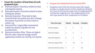 • Count the number of functions of each
proposed type:
1. External Inputs: Functions related to data
entering the system.
2. External outputs: Functions related to data
exiting the system.
3. External Inquiries: They lead to data
retrieval from the system but don’t change
the system. E.g online i/p that result in
online o/p
4. Internal Files: Logical files maintained
within the system. Log files are not
included here.
5. External interface Files: These are logical
files for other external storage media
applications which are used by our system.
• Compute the Unadjusted Function Points(UFP).
• Categorize each of the five function types like simple,
average, or complex based on their complexity. Multiply
the count of each function type with its weighting factor
and find the weighted sum. The weighting factors for
each type based on their complexity are as follows:
 