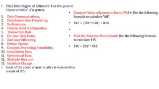 • Find Total Degree of Influence: Use the general
characteristics’ of a system
1. Data Communications,
2. Distributed Data Processing,
3. Performance,
4. Heavily Used Configuration,
5. Transaction Rate,
6. On-Line Data Entry,
7. End-user Efficiency,
8. Online Update,
9. Complex Processing Reusability,
10. Installation Ease,
11. Operational Ease,
12. Multiple Sites and
13. Facilitate Change.
• Each of the above characteristics is evaluated on
a scale of 0-5.
• Compute Value Adjustment Factor(VAF): Use the following
formula to calculate VAF
• VAF = (TDI * 0.01) + 0.65
•
• Find the Function Point Count: Use the following formula
to calculate FPC
• FPC = UFP * VAF
 