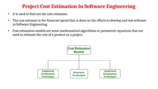 Project Cost Estimation In Software Engineering
• it is used to find out the cost estimates.
• The cost estimate is the financial spend that is done on the efforts to develop and test software
in Software Engineering.
• Cost estimation models are some mathematical algorithms or parametric equations that are
used to estimate the cost of a product or a project.
 