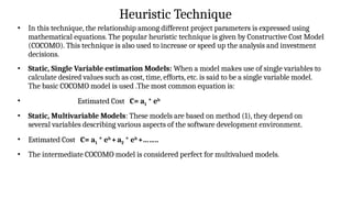 Heuristic Technique
• In this technique, the relationship among different project parameters is expressed using
mathematical equations. The popular heuristic technique is given by Constructive Cost Model
(COCOMO). This technique is also used to increase or speed up the analysis and investment
decisions.
• Static, Single Variable estimation Models: When a model makes use of single variables to
calculate desired values such as cost, time, efforts, etc. is said to be a single variable model.
The basic COCOMO model is used .The most common equation is:
• Estimated Cost C= a1 * eb
• Static, Multivariable Models: These models are based on method (1), they depend on
several variables describing various aspects of the software development environment.
• Estimated Cost C= a1 * eb
+a2 * eb
+……..
• The intermediate COCOMO model is considered perfect for multivalued models.
 