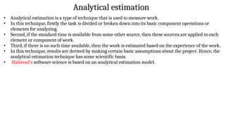 Analytical estimation
• Analytical estimation is a type of technique that is used to measure work.
• In this technique, firstly the task is divided or broken down into its basic component operations or
elements for analyzing.
• Second, if the standard time is available from some other source, then these sources are applied to each
element or component of work.
• Third, if there is no such time available, then the work is estimated based on the experience of the work.
• In this technique, results are derived by making certain basic assumptions about the project. Hence, the
analytical estimation technique has some scientific basis.
• Halstead’s software science is based on an analytical estimation model.
 