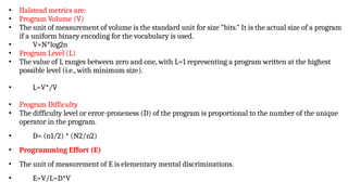 • Halstead metrics are:
• Program Volume (V)
• The unit of measurement of volume is the standard unit for size "bits." It is the actual size of a program
if a uniform binary encoding for the vocabulary is used.
• V=N*log2n
• Program Level (L)
• The value of L ranges between zero and one, with L=1 representing a program written at the highest
possible level (i.e., with minimum size).
• L=V*/V
• Program Difficulty
• The difficulty level or error-proneness (D) of the program is proportional to the number of the unique
operator in the program.
• D= (n1/2) * (N2/n2)
• Programming Effort (E)
• The unit of measurement of E is elementary mental discriminations.
• E=V/L=D*V
 