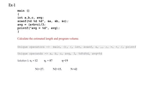 main ()
{
int a,b,c, avg;
scanf(%d %d %d", &a, &b, &c);
avg = (a+b+c)/3;
printf("avg = %d", avg);
}
Calculate the estimated length and program volume.
Unique operators -> main, (), {, int, scanf, &, ,, ;, =, +, /, printf
Unique operands -> a, b, c, avg, 3, %d%d%d, avg=%d
Solution 1: η1 = 12 η2 = 07 η=19
N1=27. N2=15. N=42
Ex-1
 