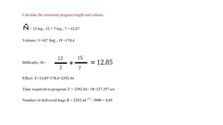 Calculate the estimated program length and volume.
= 12 log 2 12 + 7 log 2 7 = 62.67
Volume: V=42* log 2 19 =178.4
Difficulty: D=
Effect: E=12.85*178.4=2292.44
Time required to program T = 2292.44 / 18=127.357 sec
Number of delivered bugs B = 2292.44 2/3
/ 3000 = 0.05
 