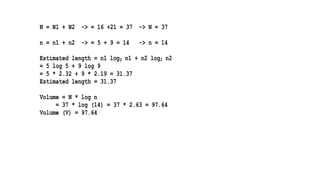 N = N1 + N2 -> = 16 +21 = 37 -> N = 37
n = n1 + n2 -> = 5 + 9 = 14 -> n = 14
Estimated length = n1 log2 n1 + n2 log2 n2
= 5 log 5 + 9 log 9
= 5 * 2.32 + 9 * 2.19 = 31.37
Estimated length = 31.37
Volume = N * log n
= 37 * log (14) = 37 * 2.63 = 97.64
Volume (V) = 97.64
 