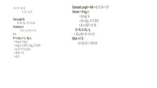 N1 =15, N2 =9
n1 =9, n2 =5
TotalLength(N)
N=N1 +N2 =15+9=24
Vocabulary(n)
n=n1 +n2 =9+5=14
N/N
N=n1log2 n1+n2 log2 n2
=9log2 9+5log2 5
=9log10 9/0.3010+5log10 5/0.3010
=9x(3.17)+5x(2.32)
=28.53+116
=40.13
EstimatedLength=N/N=40.13/24=1.67
Volume= Nlog2 n
=24log2 14
=24xlog10 14/0.3010
=24x3.807=91.36
D=N1/2xN2 /n2
= 9/2x9/5=81/10=8.1
Effort=V*D
=91.36x8.1=740.016
 