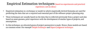 Empirical Estimation techniques.(based on experiments and practical
experience, not on ideas)
• Empirical estimation is a technique or model in which empirically derived formulas are used for
predicting the data that are a required and essential part of the software project planning step.
• These techniques are usually based on the data that is collected previously from a project and also
based on some guesses, prior experience with the development of similar types of projects, and
assumptions.
• In this technique, an educated guess of project parameters is made. Hence, these models are based
on common sense. For example Delphi technique and Expert Judgment technique.
 