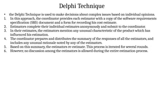 Delphi Technique
• the Delphi Technique is used to make decisions about complex issues based on individual opinions.
1. In this approach, the coordinator provides each estimator with a copy of the software requirements
specification (SRS) document and a form for recording his cost estimate.
2. Estimators complete their individual estimates anonymously and submit to the coordinator.
3. In their estimates, the estimators mention any unusual characteristic of the product which has
influenced his estimation.
4. The coordinator prepares and distributes the summary of the responses of all the estimators, and
includes any unusual rationale noted by any of the estimators.
5. Based on this summary, the estimators re-estimate. This process is iterated for several rounds.
6. However, no discussion among the estimators is allowed during the entire estimation process.
 