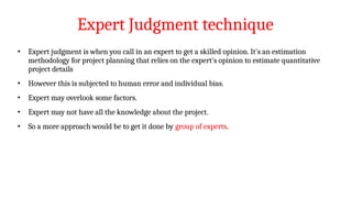 Expert Judgment technique
• Expert judgment is when you call in an expert to get a skilled opinion. It's an estimation
methodology for project planning that relies on the expert's opinion to estimate quantitative
project details
• However this is subjected to human error and individual bias.
• Expert may overlook some factors.
• Expert may not have all the knowledge about the project.
• So a more approach would be to get it done by group of experts.
 