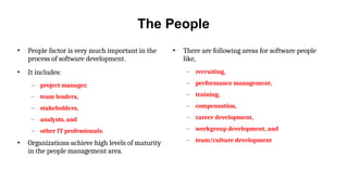 The People
• People factor is very much important in the
process of software development.
• It includes:
– project manager,
– team leaders,
– stakeholders,
– analysts, and
– other IT professionals.
• Organizations achieve high levels of maturity
in the people management area.
• There are following areas for software people
like,
– recruiting,
– performance management,
– training,
– compensation,
– career development,
– workgroup development, and
– team/culture development
 