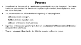 Process
• It regulates how the team will go about its development in the respective time period. The Process
has several steps involved like, documentation phase, implementation phase, deployment phase,
and interaction phase.
• The process model is the plan to be selected depending on following factors
– a) Customers and developers.
– b) Characteristics of product itself.
– c) Project environment of software team.
• Regardless of the size and type of project, there are small number of framework activities that
are applicable to all of them.
• There are also umbrella activities like SQA, that occur throughout the system.
 