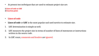 • At present two techniques that are used to estimate project size are:
1.Lines of code or LOC
2.Function point
• Lines of code
• Lines of code or LOC is the most popular and used metrics to estimate size.
1. LOC determination is simple as well.
2. LOC measures the project size in terms of number of lines of statements or instructions
written in the source code.
3. In LOC count, comments and headers are ignored.
 