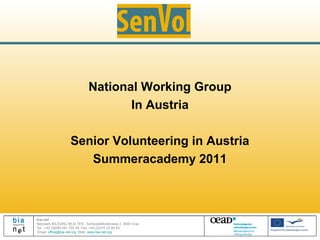 National Working Group
                                     In Austria

                   Senior Volunteering in Austria
                      Summeracademy 2011



bia-net
Netzwerk BILDUNG IM ALTER, Schöckelblickstrasse 2, 8044 Graz
Tel.: +43 (0)699 241 700 38, Fax: +43 (0)316 22 85 54
Email: office@bia-net.org, Web: www.bia-net.org
 