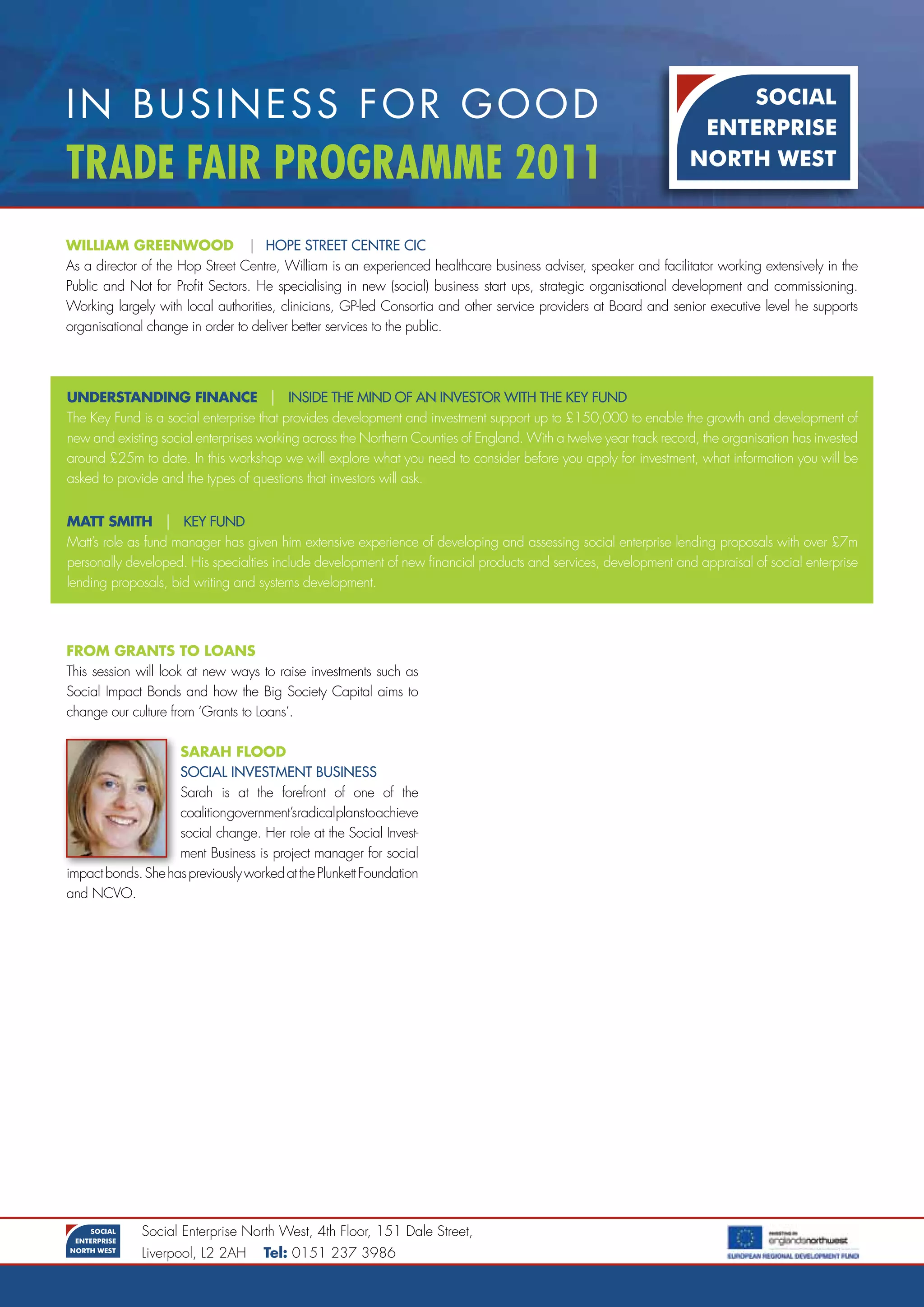 In BusIness for good
Trade Fair Programme 2011
William gReenWOOD | hopE StrEEt cEntrE cic
As a director of the Hop Street Centre, William is an experienced healthcare business adviser, speaker and facilitator working extensively in the
Public and Not for Profit Sectors. He specialising in new (social) business start ups, strategic organisational development and commissioning.
Working largely with local authorities, clinicians, GP-led Consortia and other service providers at Board and senior executive level he supports
organisational change in order to deliver better services to the public.




unDeRSTanDing finance | inSidE thE Mind of an inVEStor with thE KEy fUnd
The Key Fund is a social enterprise that provides development and investment support up to £150,000 to enable the growth and development of
new and existing social enterprises working across the Northern Counties of England. With a twelve year track record, the organisation has invested
around £25m to date. In this workshop we will explore what you need to consider before you apply for investment, what information you will be
asked to provide and the types of questions that investors will ask.


maTT SmiTH | KEy fUnd
Matt’s role as fund manager has given him extensive experience of developing and assessing social enterprise lending proposals with over £7m
personally developed. His specialties include development of new financial products and services, development and appraisal of social enterprise
lending proposals, bid writing and systems development.



fROm gRanTS TO lOanS
This session will look at new ways to raise investments such as
Social Impact Bonds and how the Big Society Capital aims to
change our culture from ‘Grants to Loans’.

                    SaRaH flOOD
                    Social inVEStMEnt bUSinESS
                    Sarah is at the forefront of one of the
                    coalitiongovernment’sradicalplanstoachieve
                    social change. Her role at the Social Invest-
                    ment Business is project manager for social
impact bonds. She has previously worked at the Plunkett Foundation
and NCVO.




              Social Enterprise North West, 4th Floor, 151 Dale Street,
              Liverpool, L2 2AH     Tel: 0151 237 3986
 