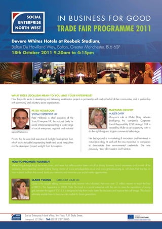 In BusIness for good
                                                  Trade Fair Programme 2011
Devere Whites Hotels at Reebok Stadium,
Bolton De Havilland Way, Bolton, Greater Manchester, BL6 6SF
18th October 2011 9.30am to 4:15pm




WHaT DOeS lOcaliSm mean TO yOu anD yOuR enTeRPRiSe?
How the public sector is developing and delivering revitalisation projects in partnership with and on behalf of their communities, and in partnership
with community and voluntary sector organisations.


                      PeTeR HOlbROOk                                                                     maRyann DenfHy
                      Social EntErpriSE UK                                                               MUllEr dairy
                      Peter Holbrook is chief executive of the                                           Maryann’s role at Muller Dairy includes
                      Social Enterprise UK, the national body for                                        developing the company’s Corporate
                      social enterpriserepresenting a wide range                                         Social Responsibility (CSR) strategy. CSR is
                      of social enterprises, regional and national                                       viewed by Muller as an opportunity both to
support networks.                                                                  do the right thing and to gain commercial advantage.


Prior to this, he was chief executive of Sunlight Development Trust,               Her background is in marketing & innovation and herinterest in
which works to tackle long-standing health and social inequalities                 nature & ecology fits well with the new imperative on companies
and he developed ‘project sunlight’ from its inception.                            to demonstrate their environmental credentials. She was
                                                                                   previously Head of Innovation and Nutrition.




HOW TO PROmOTe yOuRSelf!
We’re living through tough economic times, and never has self-promotion been crucial for driving business, brand awareness and survival of the
recession. Savvy business woman Claire Young, owner of www.schoolspeakers.co.uk and www.girlsoutloud.org.uk, will share their top tips on
how to stand out from the crowd, build your networks and maximise your social media opportunities.


                      claiRe yOung | GirlS oUt loUd cic
                      Claire is the straight talking, no-nonsense sales woman who infuriated, then won over 11 million viewers to reach the final
                      of BBC1’s The Apprentice in 2008. Girls Out Loud is a social enterprise with the aim to raise the aspirations of young
                      girls between the ages of 13-18. It is designed to help them make better life decisions and improve their self image. This should
                      ultimately enable them to become role models for future generations.




              Social Enterprise North West, 4th Floor, 151 Dale Street,
              Liverpool, L2 2AH       Tel: 0151 237 3986
 