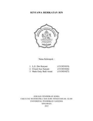 SENYAWA BERIKATAN ION
Nama Kelompok :
1. L.G. Dwi Karyani (1313031019)
2. I Gusti Ayu Suryani (1313031026)
3. Made Enny Budi Astuti (1313031027)
JURUSAN PENDIDIKAN KIMIA
FAKULTAS MATEMATIKA DAN ILMU PENGETAHUAN ALAM
UNIVERSITAS PENDIDIKAN GANESHA
SINGARAJA
2015
 