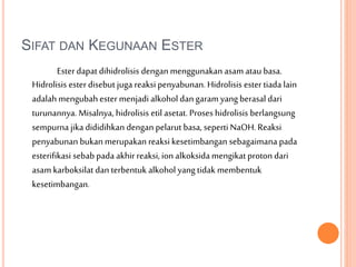 SIFAT DAN KEGUNAAN ESTER
Esterdapat dihidrolisis dengan menggunakan asam atau basa.
Hidrolisis ester disebut juga reaksi penyabunan. Hidrolisis ester tiada lain
adalah mengubah ester menjadi alkohol dan garam yang berasal dari
turunannya. Misalnya, hidrolisis etil asetat. Proses hidrolisis berlangsung
sempurna jika dididihkan dengan pelarut basa, seperti NaOH.Reaksi
penyabunan bukan merupakan reaksi kesetimbangan sebagaimana pada
esterifikasi sebab pada akhirreaksi, ion alkoksida mengikat proton dari
asam karboksilat dan terbentuk alkohol yang tidak membentuk
kesetimbangan.
 