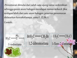-Penomoran dimulaidari salahsatu ujungrantai sedemikian
sehinggaposisi atom halogenmendapatnomor terkecil. Jika
terdapat lebih dari satuatom halogen,prioritas penomoran
didasarkan kereaktifannya,yaitu F, Cl, Br, I.
Contoh:
 