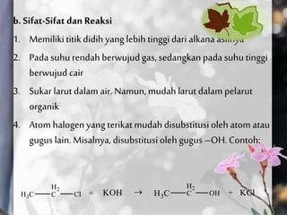 b. Sifat-Sifatdan Reaksi
1. Memilikititikdidih yang lebih tinggidari alkana aslinya
2. Pada suhu rendah berwujud gas, sedangkanpada suhutinggi
berwujud cair
3. Sukar larut dalam air. Namun,mudahlarut dalam pelarut
organik
4. Atom halogenyang terikat mudah disubstitusiolehatom atau
gugus lain. Misalnya, disubstitusioleh gugus–OH. Contoh:
 