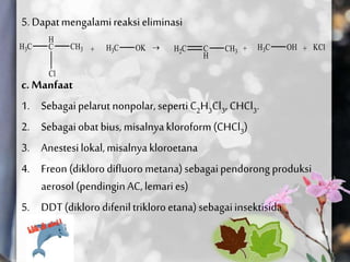 5.Dapatmengalamireaksieliminasi
c. Manfaat
1. Sebagaipelarut nonpolar, sepertiC2H3Cl3, CHCl3.
2. Sebagaiobat bius, misalnyakloroform(CHCl3)
3. Anestesilokal,misalnyakloroetana
4. Freon (dikloro difluorometana)sebagaipendorong produksi
aerosol(pendingin AC,lemaries)
5. DDT(dikloro difeniltrikloroetana)sebagaiinsektisida
 