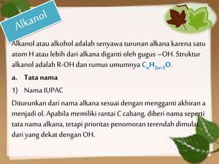 Alkanol ataualkoholadalah senyawa turunanalkana karena satu
atom H atau lebih dari alkanadigantioleh gugus –OH. Struktur
alkanol adalah R-OHdan rumus umumnya CnH2n+2O.
a. Tata nama
1) Nama IUPAC
Diturunkandari nama alkana sesuaidengan menggantiakhiran a
menjadiol. Apabila memilikirantaiC cabang, diberinamaseperti
tatanamaalkana, tetapi prioritas penomoran terendahdimulai
dari yang dekat denganOH.
 