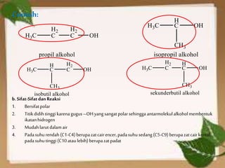 Contoh:
b.Sifat-SifatdanReaksi
1. Bersifatpolar
2. Titikdidih tinggi karenagugus –OHyangsangatpolarsehingga antarmolekulalkoholmembentuk
ikatanhidrogen
3. Mudahlarutdalamair
4. Padasuhurendah(C1-C4) berupazatcairencer,padasuhu sedang(C5-C9) berupazatcairkental,
padasuhutinggi (C10 ataulebih) berupazatpadat
 