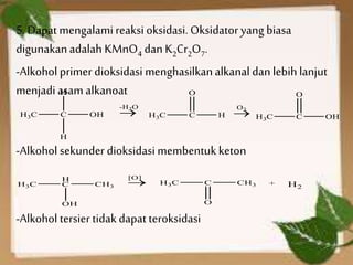 5. Dapatmengalamireaksi oksidasi. Oksidator yang biasa
digunakanadalah KMnO4 dan K2Cr2O7.
-Alkohol primer dioksidasi menghasilkanalkanal dan lebih lanjut
menjadiasam alkanoat
-Alkohol sekunder dioksidasi membentukketon
-Alkohol tersiertidak dapat teroksidasi
 