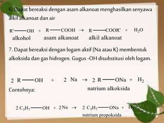 6. Dapatbereaksi dengan asam alkanoatmenghasilkansenyawa
alkilalkanoatdan air
7. Dapatbereaksi dengan logam aktif(Na atauK) membentuk
alkoksida dan gas hidrogen. Gugus -OHdisubstitusiolehlogam.
Contohnya:
 