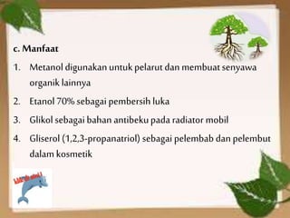 c. Manfaat
1. Metanoldigunakanuntukpelarut dan membuatsenyawa
organiklainnya
2. Etanol70% sebagai pembersih luka
3. Glikol sebagai bahan antibekupada radiator mobil
4. Gliserol (1,2,3-propanatriol) sebagai pelembab dan pelembut
dalam kosmetik
 