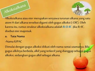 Alkoksialkanaataueter merupakansenyawa turunan alkanayang satu
atomH dari alkanatersebutdigantiolehgugus alkoksi(-OR’).Oleh
karenaitu, rumus struktur alkoksialkanaadalah R-O-R’.Jika R=R’,
disebuteter majemuk.
a. Tata Nama
-NamaIUPAC
Dimulaidengan gugusalkoksidiikutiolehnamarantai utamanya.Bila
gugus alkilnyaberbeda, alkilyang terkecilyang dianggapsebagaigugus
alkoksi,sedangkangugus alkilsebagaialkana.
 