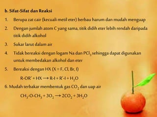 b. Sifat-Sifat dan Reaksi
1. Berupa zat cair (kecualimetil eter) berbau harum dan mudah menguap
2. Dengan jumlah atom C yang sama, titikdidih eter lebih rendah daripada
titikdidih alkohol
3. Sukar larut dalam air
4. Tidakbereaksi dengan logam Na dan PCl3 sehingga dapat digunakan
untukmembedakan alkohol dan eter
5. Bereaksi dengan HX (X = F, Cl, Br, I)
R-OR’ + HX → R-I + R’-I + H2O
6. Mudah terbakar membentuk gas CO2 dan uap air
CH3-O-CH3 + 3O2 → 2CO2 + 3H2O
 